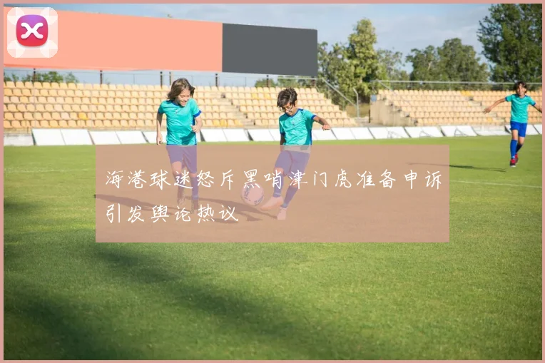 海港球迷怒斥黑哨津门虎准备申诉引发舆论热议