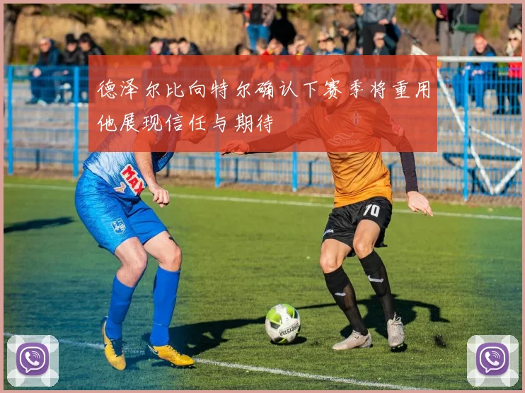 德泽尔比向特尔确认下赛季将重用他展现信任与期待