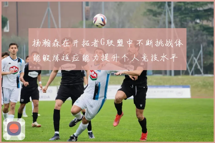 杨瀚森在开拓者G联盟中不断挑战体能锻炼适应能力提升个人竞技水平