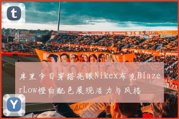 库里今日穿搭亮眼Nikex布克BlazerLow橙白配色展现活力与风格