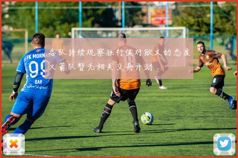 各队持续观察独行侠对欧文的态度火箭队暂无相关交易计划