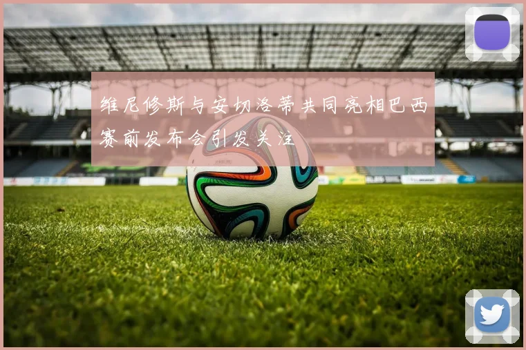 维尼修斯与安切洛蒂共同亮相巴西赛前发布会引发关注