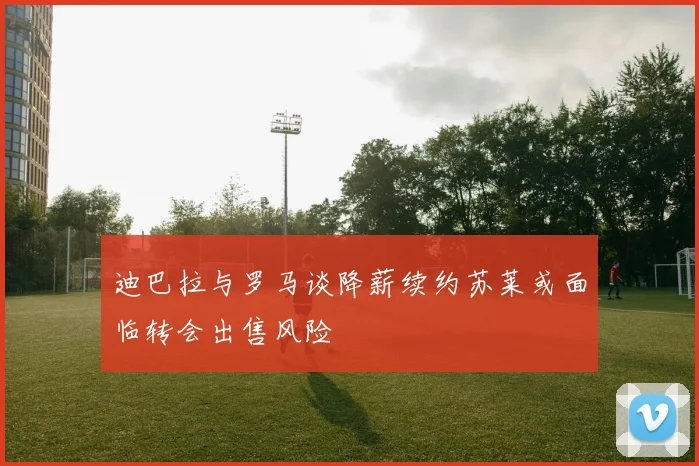 迪巴拉与罗马谈降薪续约苏莱或面临转会出售风险