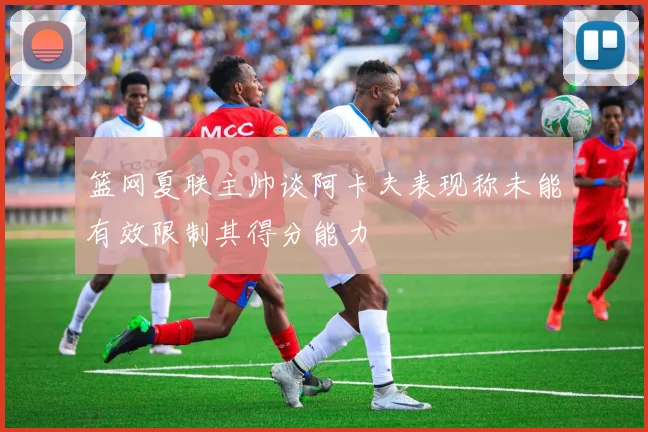 篮网夏联主帅谈阿卡夫表现称未能有效限制其得分能力