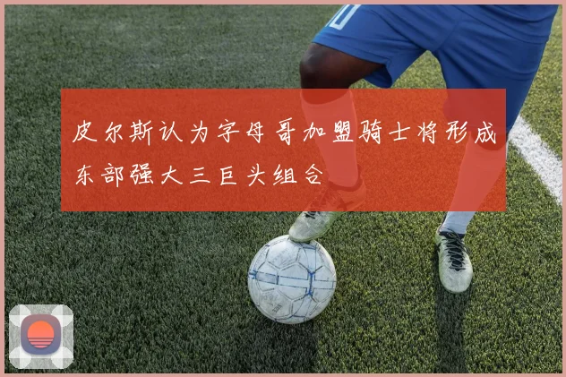 皮尔斯认为字母哥加盟骑士将形成东部强大三巨头组合