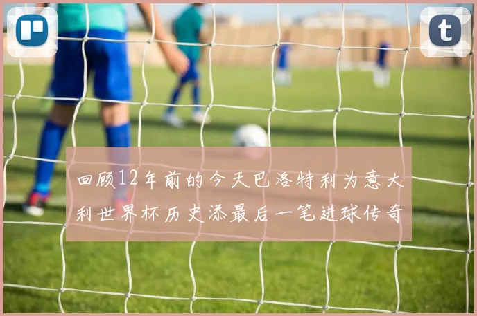 回顾12年前的今天巴洛特利为意大利世界杯历史添最后一笔进球传奇
