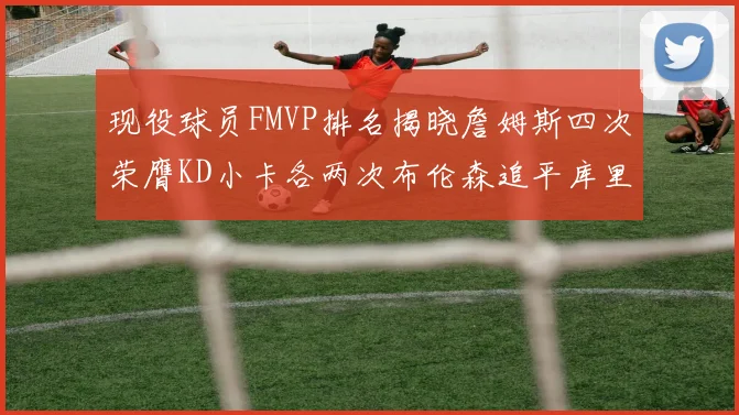 现役球员FMVP排名揭晓詹姆斯四次荣膺KD小卡各两次布伦森追平库里与约基奇