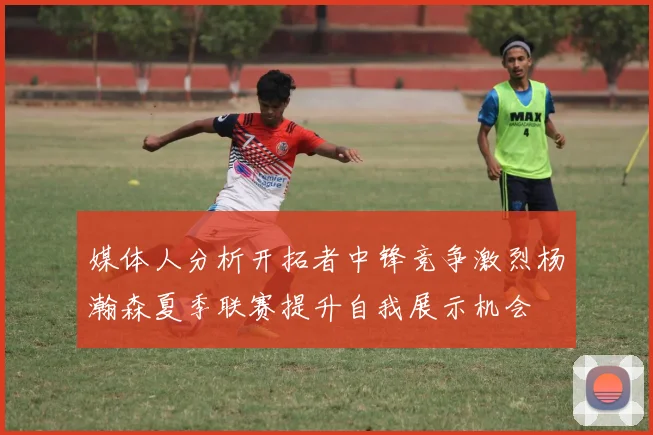 媒体人分析开拓者中锋竞争激烈杨瀚森夏季联赛提升自我展示机会