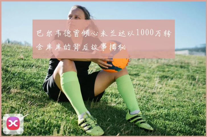 巴尔韦德曾倾心米兰达以1000万转会库库的背后故事揭秘