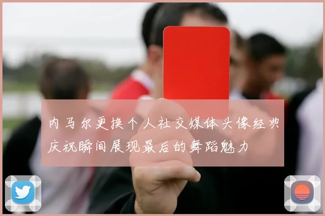 内马尔更换个人社交媒体头像经典庆祝瞬间展现最后的舞蹈魅力