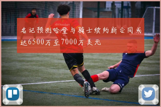 名记预测哈登与骑士续约新合同或达6500万至7000万美元