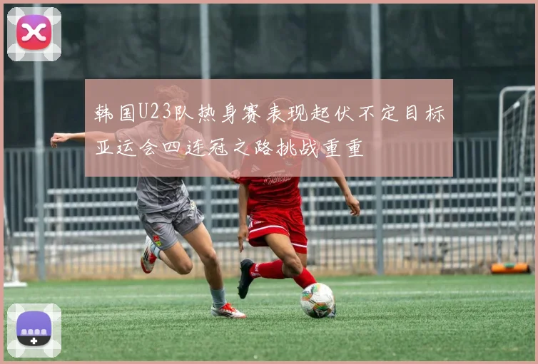 韩国U23队热身赛表现起伏不定目标亚运会四连冠之路挑战重重