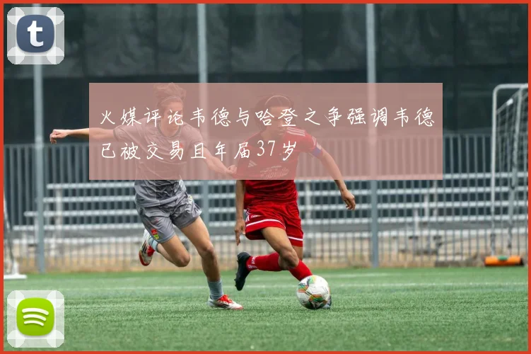 火媒评论韦德与哈登之争强调韦德已被交易且年届37岁