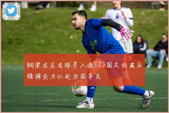 铜梁龙五名球员入选U23国足刘建业强调全力以赴为国争光