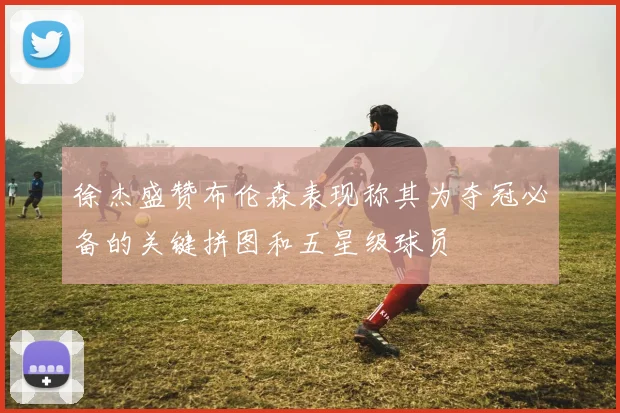徐杰盛赞布伦森表现称其为夺冠必备的关键拼图和五星级球员